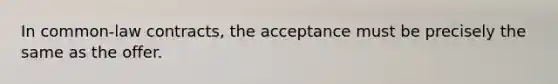 In common-law contracts, the acceptance must be precisely the same as the offer.