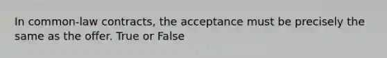 In common-law contracts, the acceptance must be precisely the same as the offer. True or False