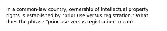 In a common-law country, ownership of intellectual property rights is established by "prior use versus registration." What does the phrase "prior use versus registration" mean?