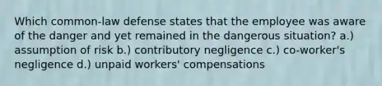 Which common-law defense states that the employee was aware of the danger and yet remained in the dangerous situation? a.) assumption of risk b.) contributory negligence c.) co-worker's negligence d.) unpaid workers' compensations