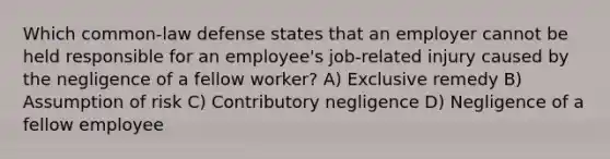 Which common-law defense states that an employer cannot be held responsible for an employee's job-related injury caused by the negligence of a fellow worker? A) Exclusive remedy B) Assumption of risk C) Contributory negligence D) Negligence of a fellow employee