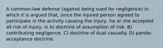 A common-law defense (against being sued for negligence) in which it is argued that, since the injured person agreed to participate in the activity causing the injury, he or she accepted all risk of injury, is A) doctrine of assumption of risk. B) contributing negligence. C) doctrine of dual casualty. D) parole-acceptance doctrine.