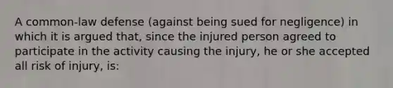 A common-law defense (against being sued for negligence) in which it is argued that, since the injured person agreed to participate in the activity causing the injury, he or she accepted all risk of injury, is: