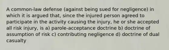 A common-law defense (against being sued for negligence) in which it is argued that, since the injured person agreed to participate in the activity causing the injury, he or she accepted all risk injury, is a) parole-acceptance doctrine b) doctrine of assumption of risk c) contributing negligence d) doctrine of dual casualty