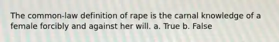 The common-law definition of rape is the carnal knowledge of a female forcibly and against her will. a. True b. False