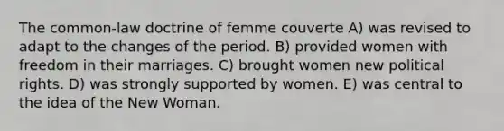 The common-law doctrine of femme couverte A) was revised to adapt to the changes of the period. B) provided women with freedom in their marriages. C) brought women new political rights. D) was strongly supported by women. E) was central to the idea of the New Woman.