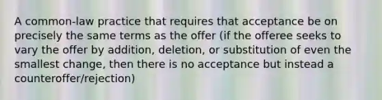 A common-law practice that requires that acceptance be on precisely the same terms as the offer (if the offeree seeks to vary the offer by addition, deletion, or substitution of even the smallest change, then there is no acceptance but instead a counteroffer/rejection)