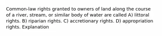 Common-law rights granted to owners of land along the course of a river, stream, or similar body of water are called A) littoral rights. B) riparian rights. C) accretionary rights. D) appropriation rights. Explanation