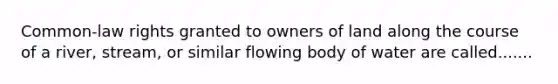 Common-law rights granted to owners of land along the course of a river, stream, or similar flowing body of water are called.......