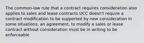 The common-law rule that a contract requires consideration also applies to sales and lease contracts UCC doesn't require a contract modification to be supported by new consideration In some situations, an agreement, to modify a sales or lease contract without consideration must be in writing to be enforceable