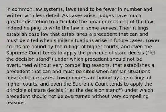 In common-law systems, laws tend to be fewer in number and written with less detail. As cases arise, judges have much greater discretion to articulate the broader meaning of the law, indeed helping to write the law in some senses. Their rulings establish case law that establishes a precedent that can and must be cited when similar situations arise in future cases. Lower courts are bound by the rulings of higher courts, and even the Supreme Court tends to apply the principle of stare decisis ("let the decision stand") under which precedent should not be overturned without very compelling reasons. that establishes a precedent that can and must be cited when similar situations arise in future cases. Lower courts are bound by the rulings of higher courts, and even the Supreme Court tends to apply the principle of stare decisis ("let the decision stand") under which precedent should not be overturned without very compelling reasons.