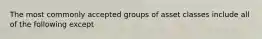 The most commonly accepted groups of asset classes include all of the following except