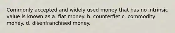 Commonly accepted and widely used money that has no intrinsic value is known as a. fiat money. b. counterfiet c. commodity money. d. disenfranchised money.