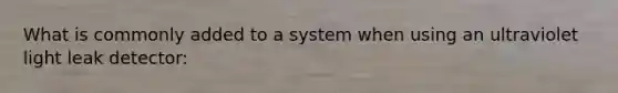 What is commonly added to a system when using an ultraviolet light leak detector: