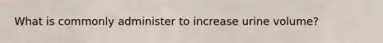 What is commonly administer to increase urine volume?