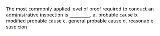 The most commonly applied level of proof required to conduct an administrative inspection is _________. a. probable cause b. modified probable cause c. general probable cause d. reasonable suspicion