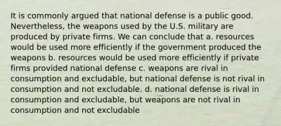 It is commonly argued that national defense is a public good. Nevertheless, the weapons used by the U.S. military are produced by private firms. We can conclude that a. resources would be used more efficiently if the government produced the weapons b. resources would be used more efficiently if private firms provided national defense c. weapons are rival in consumption and excludable, but national defense is not rival in consumption and not excludable. d. national defense is rival in consumption and excludable, but weapons are not rival in consumption and not excludable