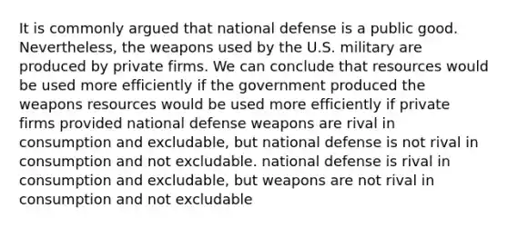 It is commonly argued that national defense is a public good. Nevertheless, the weapons used by the U.S. military are produced by private firms. We can conclude that resources would be used more efficiently if the government produced the weapons resources would be used more efficiently if private firms provided national defense weapons are rival in consumption and excludable, but national defense is not rival in consumption and not excludable. national defense is rival in consumption and excludable, but weapons are not rival in consumption and not excludable