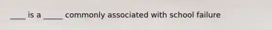 ____ is a _____ commonly associated with school failure