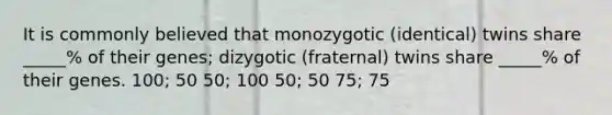 It is commonly believed that monozygotic (identical) twins share _____% of their genes; dizygotic (fraternal) twins share _____% of their genes. 100; 50 50; 100 50; 50 75; 75