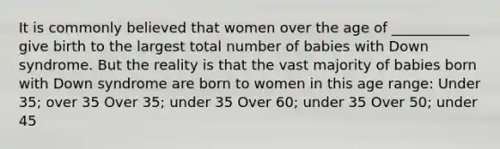 It is commonly believed that women over the age of ___________ give birth to the largest total number of babies with Down syndrome. But the reality is that the vast majority of babies born with Down syndrome are born to women in this age range: Under 35; over 35 Over 35; under 35 Over 60; under 35 Over 50; under 45