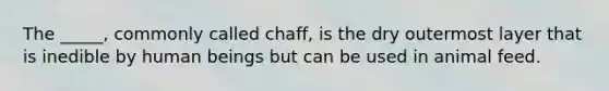 The _____, commonly called chaff, is the dry outermost layer that is inedible by human beings but can be used in animal feed.