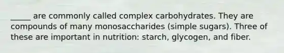 _____ are commonly called complex carbohydrates. They are compounds of many monosaccharides (simple sugars). Three of these are important in nutrition: starch, glycogen, and fiber.