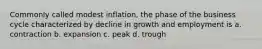 Commonly called modest inflation, the phase of the business cycle characterized by decline in growth and employment is a. contraction b. expansion c. peak d. trough