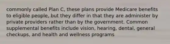 commonly called Plan C, these plans provide Medicare benefits to eligible people, but they differ in that they are administer by private providers rather than by the government. Common supplemental benefits include vision, hearing, dental, general checkups, and health and wellness programs