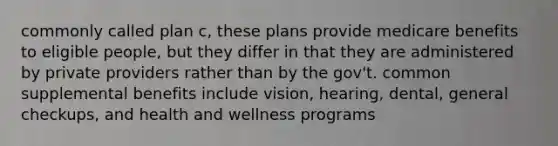 commonly called plan c, these plans provide medicare benefits to eligible people, but they differ in that they are administered by private providers rather than by the gov't. common supplemental benefits include vision, hearing, dental, general checkups, and health and wellness programs