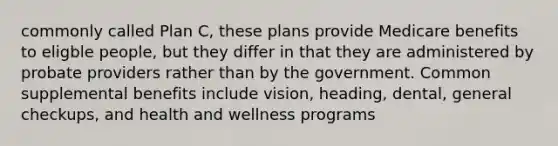 commonly called Plan C, these plans provide Medicare benefits to eligble people, but they differ in that they are administered by probate providers rather than by the government. Common supplemental benefits include vision, heading, dental, general checkups, and health and wellness programs