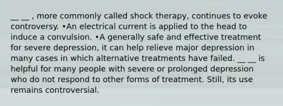 __ __ , more commonly called shock therapy, continues to evoke controversy. •An electrical current is applied to the head to induce a convulsion. •A generally safe and effective treatment for severe depression, it can help relieve major depression in many cases in which alternative treatments have failed. __ __ is helpful for many people with severe or prolonged depression who do not respond to other forms of treatment. Still, its use remains controversial.