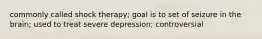 commonly called shock therapy; goal is to set of seizure in the brain; used to treat severe depression; controversial