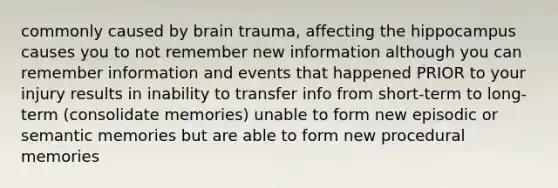 commonly caused by brain trauma, affecting the hippocampus causes you to not remember new information although you can remember information and events that happened PRIOR to your injury results in inability to transfer info from short-term to long-term (consolidate memories) unable to form new episodic or semantic memories but are able to form new procedural memories