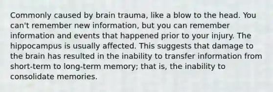 Commonly caused by brain trauma, like a blow to the head. You can't remember new information, but you can remember information and events that happened prior to your injury. The hippocampus is usually affected. This suggests that damage to the brain has resulted in the inability to transfer information from short-term to long-term memory; that is, the inability to consolidate memories.