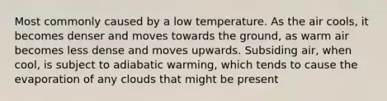 Most commonly caused by a low temperature. As the air cools, it becomes denser and moves towards the ground, as warm air becomes less dense and moves upwards. Subsiding air, when cool, is subject to adiabatic warming, which tends to cause the evaporation of any clouds that might be present