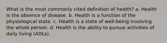 What is the most commonly cited definition of health? a. Health is the absence of disease. b. Health is a function of the physiological state. c. Health is a state of well-being involving the whole person. d. Health is the ability to pursue activities of daily living (ADLs).