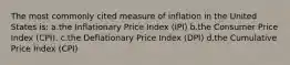 The most commonly cited measure of inflation in the United States is: a.the Inflationary Price Index (IPI) b.the Consumer Price Index (CPI). c.the Deflationary Price Index (DPI) d.the Cumulative Price Index (CPI)