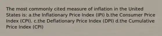 The most commonly cited measure of inflation in the United States is: a.the Inflationary Price Index (IPI) b.the Consumer Price Index (CPI). c.the Deflationary Price Index (DPI) d.the Cumulative Price Index (CPI)