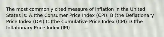 The most commonly cited measure of inflation in the United States is: A.)the Consumer Price Index (CPI). B.)the Deflationary Price Index (DPI) C.)the Cumulative Price Index (CPI) D.)the Inflationary Price Index (IPI)