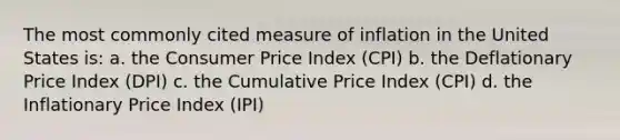 The most commonly cited measure of inflation in the United States is: a. the Consumer Price Index (CPI) b. the Deflationary Price Index (DPI) c. the Cumulative Price Index (CPI) d. the Inflationary Price Index (IPI)