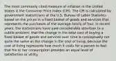 The most commonly cited measure of inflation in the United States is the Consumer Price Index (CPI). The CPI is calculated by government statisticians at the U.S. Bureau of Labor Statistics based on the prices in a fixed basket of goods and services that represents the purchases of the average family of four. In recent years, the statisticians have paid considerable attention to a subtle problem: that the change in the total cost of buying a fixed basket of goods and services over time is conceptually not quite the same as the change in the cost of living, because the cost of living represents how much it costs for a person to feel that his or her consumption provides an equal level of satisfaction or utility.