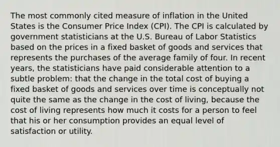 The most commonly cited measure of inflation in the United States is the Consumer Price Index (CPI). The CPI is calculated by government statisticians at the U.S. Bureau of Labor Statistics based on the prices in a fixed basket of goods and services that represents the purchases of the average family of four. In recent years, the statisticians have paid considerable attention to a subtle problem: that the change in the total cost of buying a fixed basket of goods and services over time is conceptually not quite the same as the change in the cost of living, because the cost of living represents how much it costs for a person to feel that his or her consumption provides an equal level of satisfaction or utility.