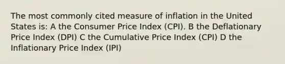 The most commonly cited measure of inflation in the United States is: A the Consumer Price Index (CPI). B the Deflationary Price Index (DPI) C the Cumulative Price Index (CPI) D the Inflationary Price Index (IPI)