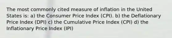 The most commonly cited measure of inflation in the United States is: a) the Consumer Price Index (CPI). b) the Deflationary Price Index (DPI) c) the Cumulative Price Index (CPI) d) the Inflationary Price Index (IPI)