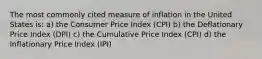 The most commonly cited measure of inflation in the United States is: a) the Consumer Price Index (CPI) b) the Deflationary Price Index (DPI) c) the Cumulative Price Index (CPI) d) the Inflationary Price Index (IPI)