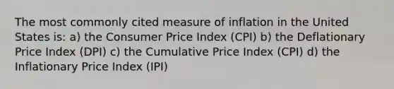 The most commonly cited measure of inflation in the United States is: a) the Consumer Price Index (CPI) b) the Deflationary Price Index (DPI) c) the Cumulative Price Index (CPI) d) the Inflationary Price Index (IPI)