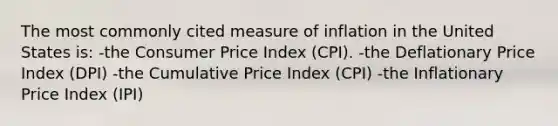 The most commonly cited measure of inflation in the United States is: -the Consumer Price Index (CPI). -the Deflationary Price Index (DPI) -the Cumulative Price Index (CPI) -the Inflationary Price Index (IPI)