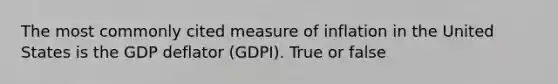 The most commonly cited measure of inflation in the United States is the GDP deflator (GDPI). True or false