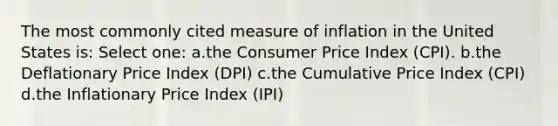 The most commonly cited measure of inflation in the United States is: Select one: a.the Consumer Price Index (CPI). b.the Deflationary Price Index (DPI) c.the Cumulative Price Index (CPI) d.the Inflationary Price Index (IPI)